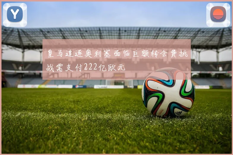 皇马追逐奥利塞面临巨额转会费挑战需支付222亿欧元