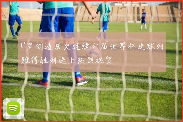 C罗创造历史连续六届世界杯进球利雅得胜利送上热烈祝贺