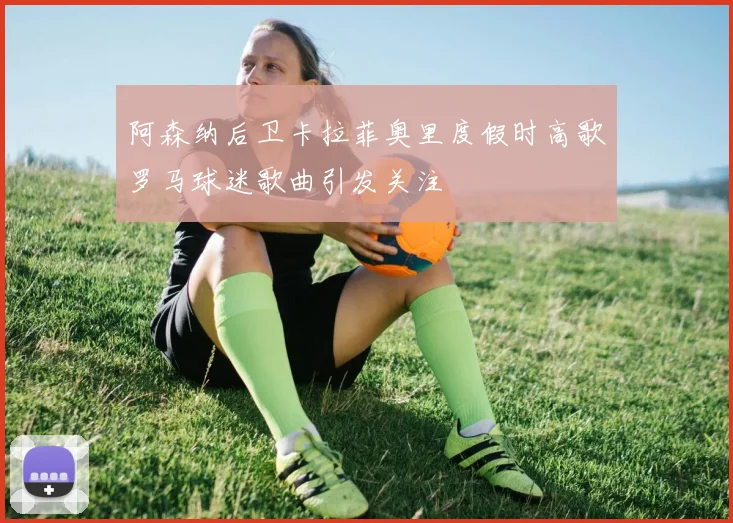 阿森纳后卫卡拉菲奥里度假时高歌罗马球迷歌曲引发关注