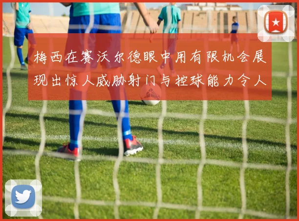 梅西在赛沃尔德眼中用有限机会展现出惊人威胁射门与控球能力令人赞叹
