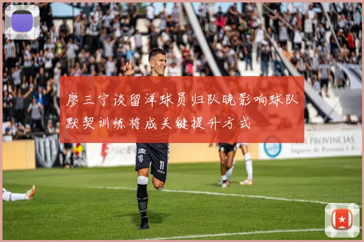 廖三宁谈留洋球员归队晚影响球队默契训练将成关键提升方式