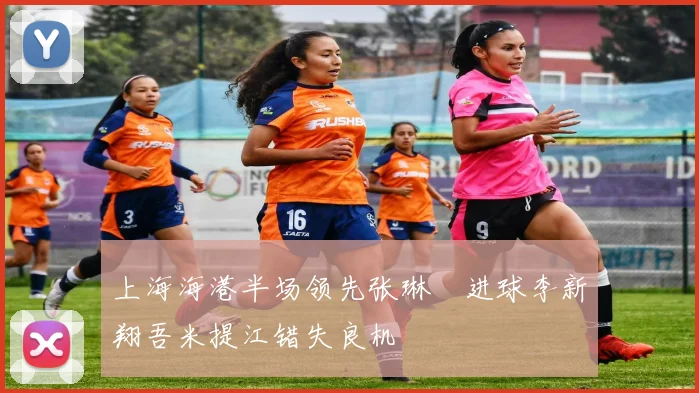 上海海港半场领先张琳芃进球李新翔吾米提江错失良机
