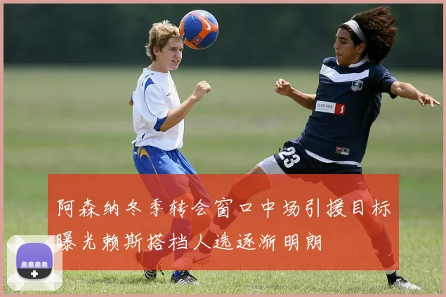 阿森纳冬季转会窗口中场引援目标曝光赖斯搭档人选逐渐明朗
