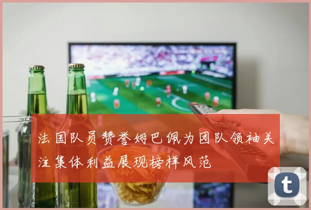 法国队员赞誉姆巴佩为团队领袖关注集体利益展现榜样风范