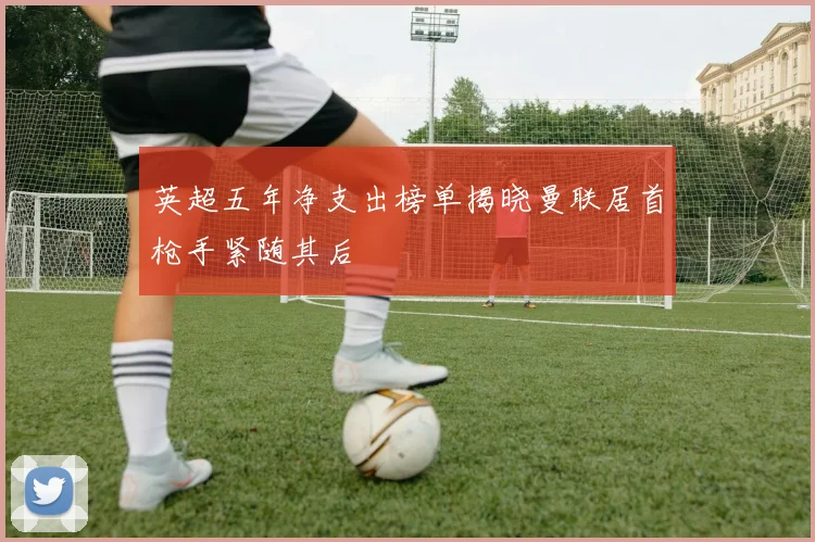 英超五年净支出榜单揭晓曼联居首枪手紧随其后