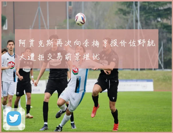 阿贾克斯再次向奈梅亨报价佐野航大遭拒交易前景堪忧