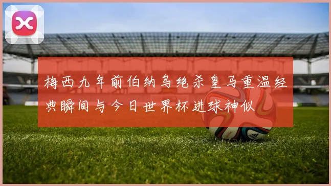 梅西九年前伯纳乌绝杀皇马重温经典瞬间与今日世界杯进球神似