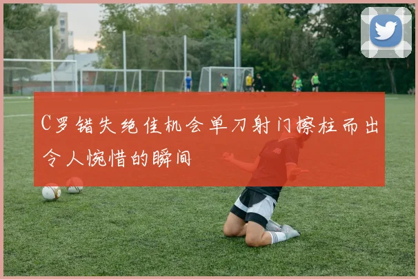 C罗错失绝佳机会单刀射门擦柱而出令人惋惜的瞬间