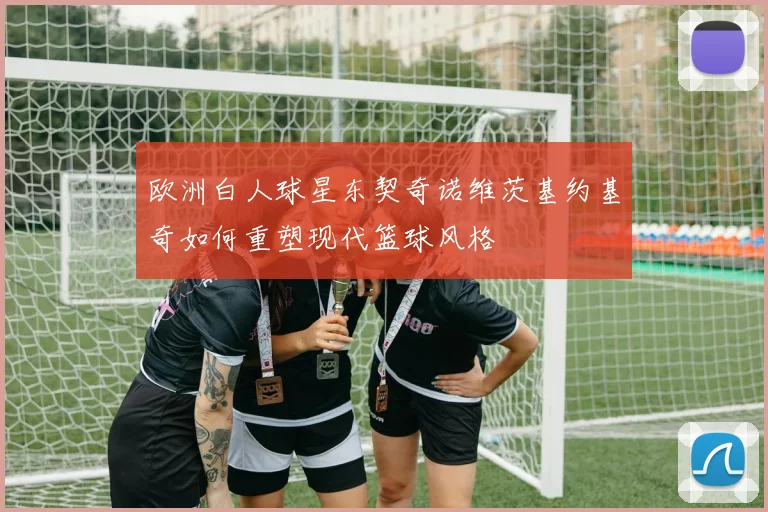 欧洲白人球星东契奇诺维茨基约基奇如何重塑现代篮球风格