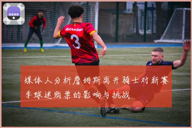 媒体人分析詹姆斯离开骑士对新赛季球迷购票的影响与挑战