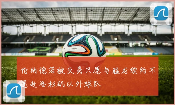 伦纳德若被交易只愿与猛龙续约不愿赴洛杉矶以外球队