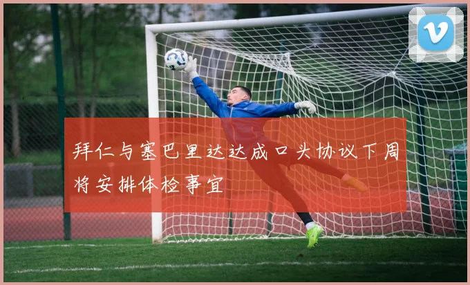 拜仁与塞巴里达达成口头协议下周将安排体检事宜