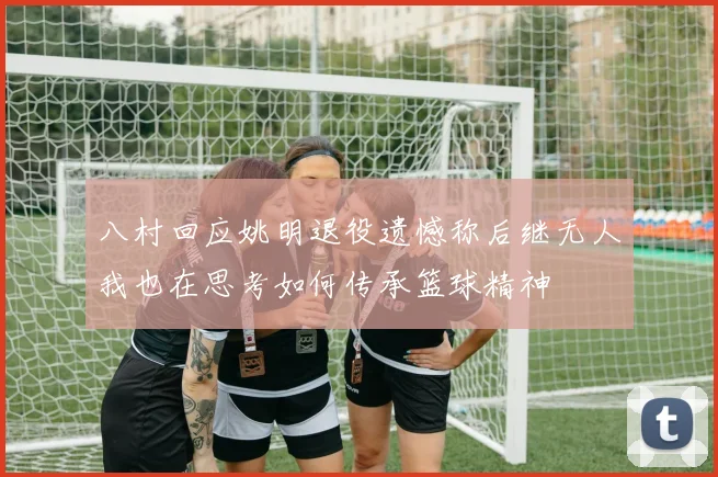 八村回应姚明退役遗憾称后继无人我也在思考如何传承篮球精神