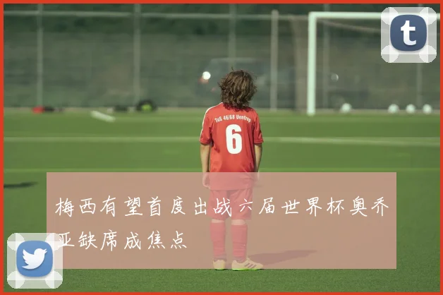 梅西有望首度出战六届世界杯奥乔亚缺席成焦点