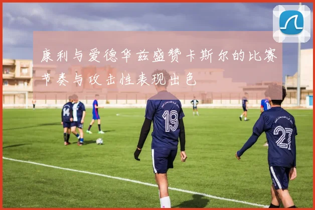 康利与爱德华兹盛赞卡斯尔的比赛节奏与攻击性表现出色