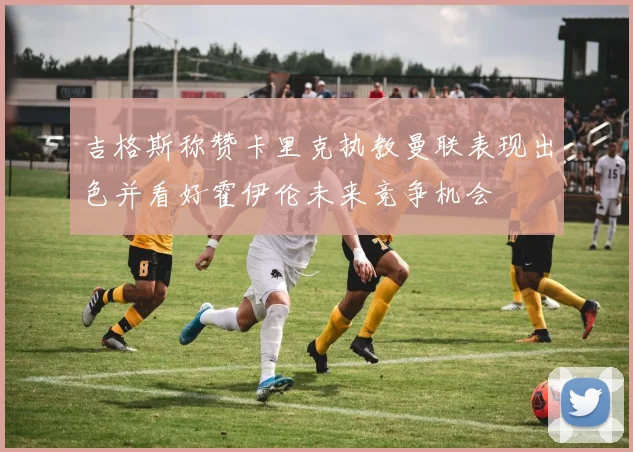 吉格斯称赞卡里克执教曼联表现出色并看好霍伊伦未来竞争机会