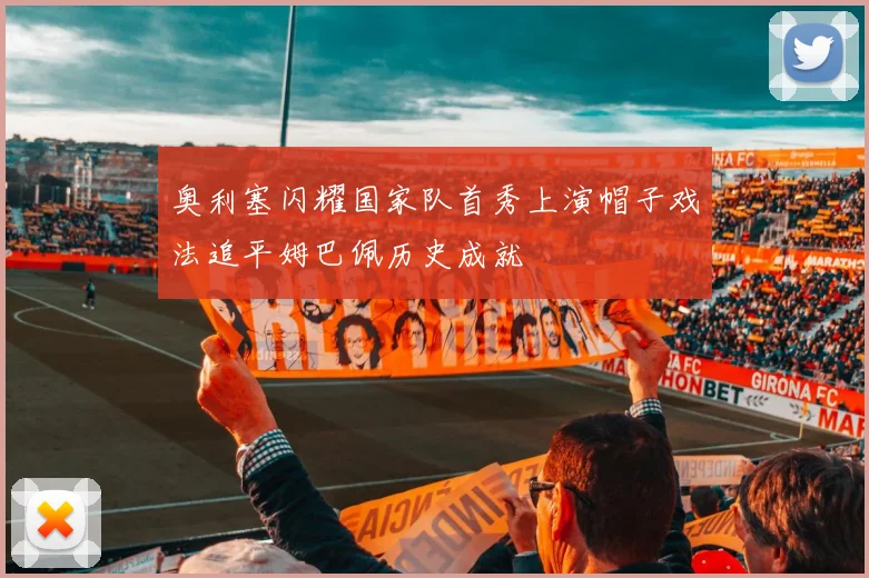 奥利塞闪耀国家队首秀上演帽子戏法追平姆巴佩历史成就