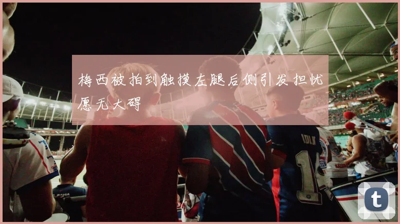 梅西被拍到触摸左腿后侧引发担忧愿无大碍