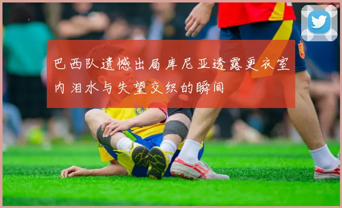 巴西队遗憾出局库尼亚透露更衣室内泪水与失望交织的瞬间