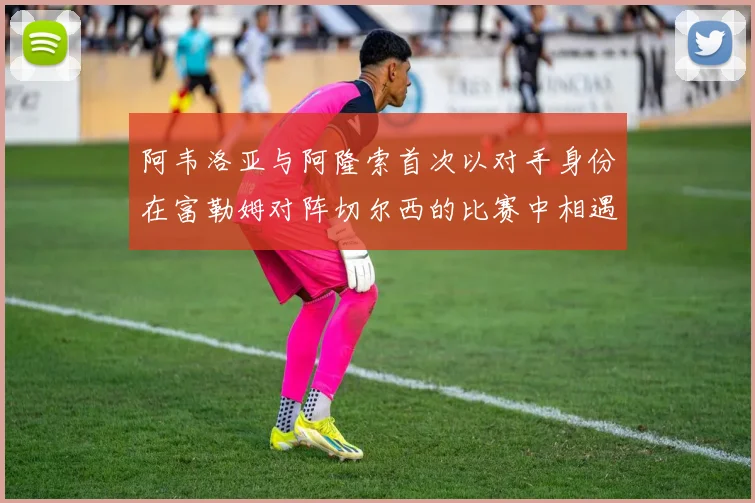 阿韦洛亚与阿隆索首次以对手身份在富勒姆对阵切尔西的比赛中相遇
