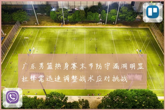 广东男篮热身赛末节防守漏洞明显杜锋需迅速调整战术应对挑战