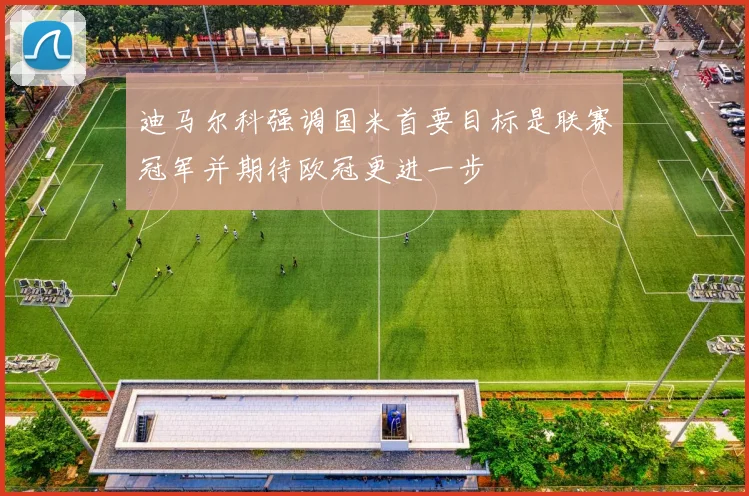 迪马尔科强调国米首要目标是联赛冠军并期待欧冠更进一步