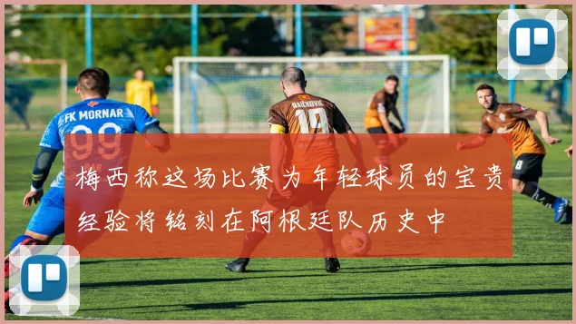 梅西称这场比赛为年轻球员的宝贵经验将铭刻在阿根廷队历史中