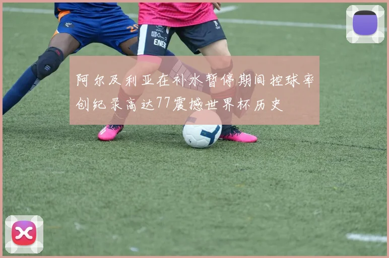 阿尔及利亚在补水暂停期间控球率创纪录高达77震撼世界杯历史