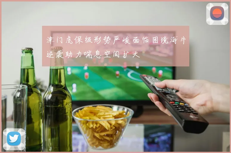 津门虎保级形势严峻面临困境海牛逆袭助力喘息空间扩大
